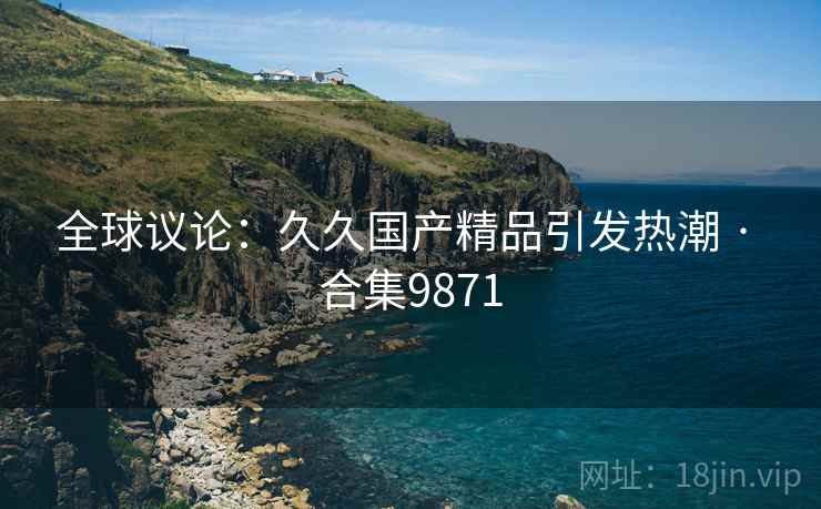 全球议论：久久国产精品引发热潮 · 合集9871