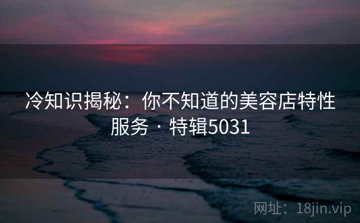 冷知识揭秘:你不知道的美容店特性服务 · 特辑5031 冷知识揭秘:你不知道的美容店特性服务 · 特辑5031