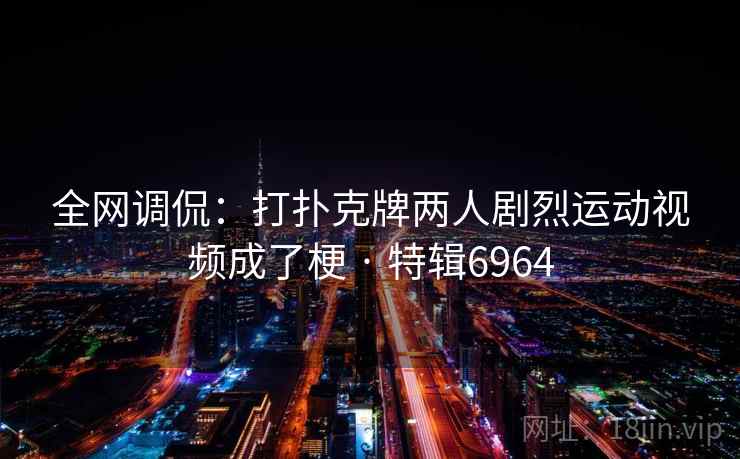 全网调侃:打扑克牌两人剧烈运动视频成了梗 · 特辑6964 全网调侃:打扑克牌两人剧烈运动视频成了梗 · 特辑6964