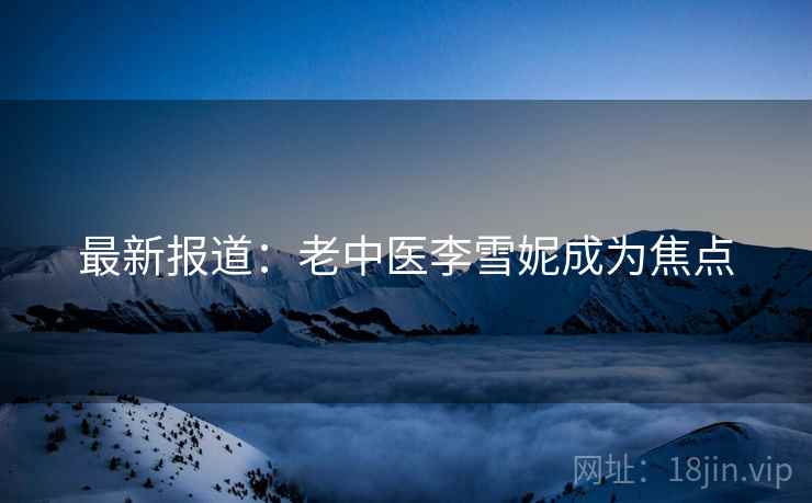 最新报道：老中医李雪妮成为焦点