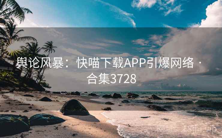 舆论风暴:快喵下载APP引爆网络 · 合集3728 舆论风暴:快喵下载APP引爆网络 · 合集3728
